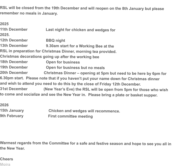 RSL will be closed from the 19th December and will reopen on the 8th January but please remember no meals in January.  2025 11th December                 Last night for chicken and wedges for 2025.  12th December                 BBQ night  13th December                 9.30am start for a Working Bee at the RSL in preparation for Christmas Dinner, morning tea provided. Christmas decorations going up after the working bee 18th December                 Open for business 19th December                 Open for business but no meals 20th December               Christmas Dinner – opening at 5pm but need to be here by 6pm for 6.30pm start.  Please note that if you haven’t put your name down for Christmas dinner  and wish to attend you need to do this by the close of Friday 12th December. 31st December               (New Year’s Eve) the RSL will be open from 5pm for those who wish to come and socialize and see the New Year in.  Please bring a plate or basket supper.  2026 15th January                       Chicken and wedges will recommence. 9th February                       First committee meeting     Warmest regards from the Committee for a safe and festive season and hope to see you all in the New Year.  Cheers  Moira