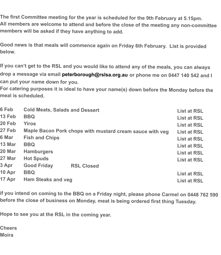 The first Committee meeting for the year is scheduled for the 9th February at 5.15pm.   All members are welcome to attend and before the close of the meeting any non-committee members will be asked if they have anything to add.  Good news is that meals will commence again on Friday 6th February.  List is provided below.    If you can’t get to the RSL and you would like to attend any of the meals, you can always drop a message via email peterborough@rslsa.org.au or phone me on 0447 140 542 and I can put your name down for you. For catering purposes it is ideal to have your name(s) down before the Monday before the meal is scheduled.  6 Feb	Cold Meats, Salads and Dessert							List at RSL 13 Feb	BBQ													List at RSL 20 Feb	Yiros												List at RSL 27 Feb	Maple Bacon Pork chops with mustard cream sauce with veg	List at RSL 6 Mar	Fish and Chips										List at RSL 13 Mar 	BBQ													List at RSL 20 Mar	Hamburgers											List at RSL 27 Mar	Hot Spuds											List at RSL  3 Apr	Good Friday 		RSL Closed	 10 Apr	BBQ													List at RSL 17 Apr	Ham Steaks and veg									List at RSL  if you intend on coming to the BBQ on a Friday night, please phone Carmel on 0448 762 590  before the close of business on Monday, meat is being ordered first thing Tuesday.  Hope to see you at the RSL in the coming year.  Cheers Moira