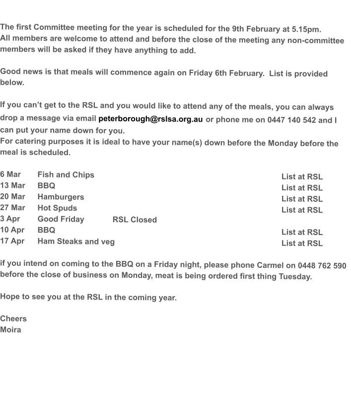 The first Committee meeting for the year is scheduled for the 9th February at 5.15pm.   All members are welcome to attend and before the close of the meeting any non-committee members will be asked if they have anything to add.  Good news is that meals will commence again on Friday 6th February.  List is provided below.    If you can’t get to the RSL and you would like to attend any of the meals, you can always drop a message via email peterborough@rslsa.org.au or phone me on 0447 140 542 and I can put your name down for you. For catering purposes it is ideal to have your name(s) down before the Monday before the meal is scheduled.  6 Mar	Fish and Chips										List at RSL 13 Mar 	BBQ													List at RSL 20 Mar	Hamburgers											List at RSL 27 Mar	Hot Spuds											List at RSL  3 Apr	Good Friday 		RSL Closed	 10 Apr	BBQ													List at RSL 17 Apr	Ham Steaks and veg									List at RSL  if you intend on coming to the BBQ on a Friday night, please phone Carmel on 0448 762 590  before the close of business on Monday, meat is being ordered first thing Tuesday.  Hope to see you at the RSL in the coming year.  Cheers Moira