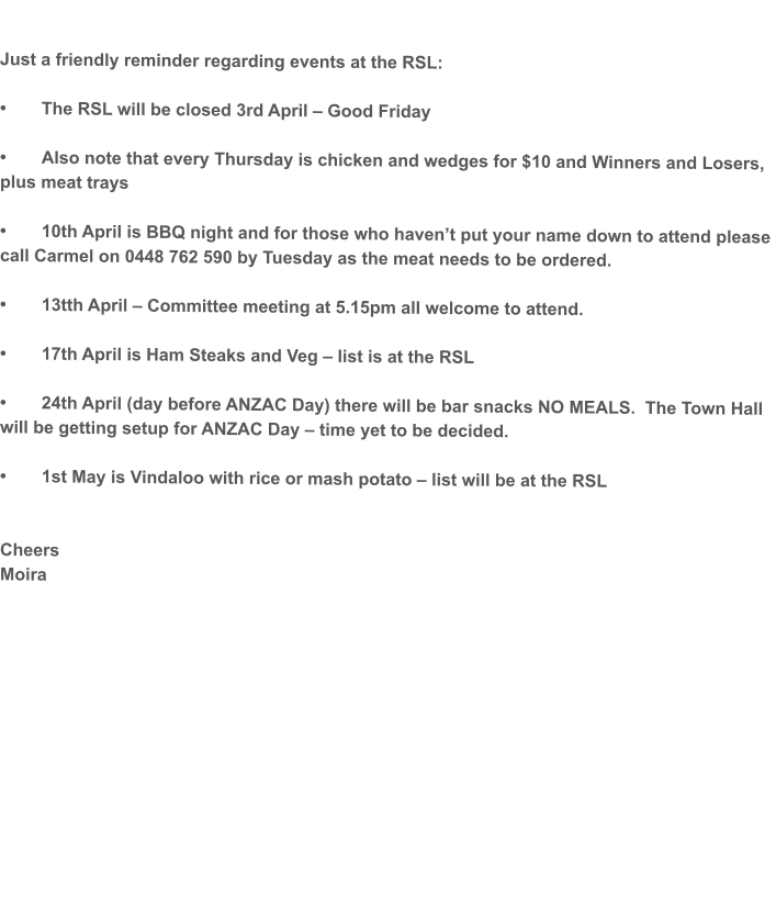 Just a friendly reminder regarding events at the RSL:  •	The RSL will be closed 3rd April – Good Friday  •	Also note that every Thursday is chicken and wedges for $10 and Winners and Losers, plus meat trays  •	10th April is BBQ night and for those who haven’t put your name down to attend please call Carmel on 0448 762 590 by Tuesday as the meat needs to be ordered.  •	13tth April – Committee meeting at 5.15pm all welcome to attend.  •	17th April is Ham Steaks and Veg – list is at the RSL  •	24th April (day before ANZAC Day) there will be bar snacks NO MEALS.  The Town Hall will be getting setup for ANZAC Day – time yet to be decided.  •	1st May is Vindaloo with rice or mash potato – list will be at the RSL   Cheers Moira