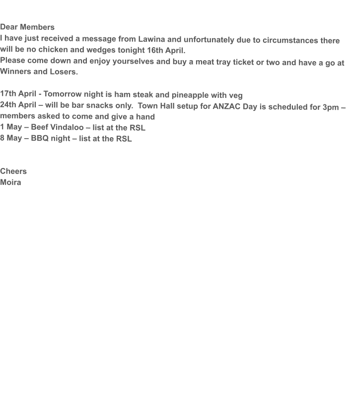 Dear Members I have just received a message from Lawina and unfortunately due to circumstances there will be no chicken and wedges tonight 16th April. Please come down and enjoy yourselves and buy a meat tray ticket or two and have a go at Winners and Losers.  17th April - Tomorrow night is ham steak and pineapple with veg 24th April – will be bar snacks only.  Town Hall setup for ANZAC Day is scheduled for 3pm – members asked to come and give a hand 1 May – Beef Vindaloo – list at the RSL 8 May – BBQ night – list at the RSL   Cheers Moira