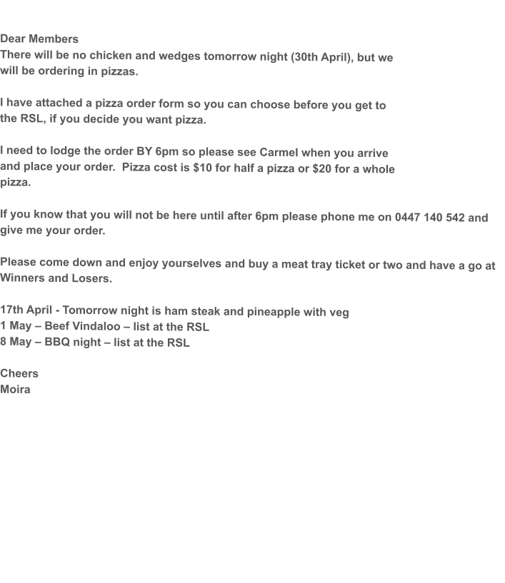 Dear Members There will be no chicken and wedges tomorrow night (30th April), but we will be ordering in pizzas.  I have attached a pizza order form so you can choose before you get to the RSL, if you decide you want pizza.   I need to lodge the order BY 6pm so please see Carmel when you arrive and place your order.  Pizza cost is $10 for half a pizza or $20 for a whole pizza.  If you know that you will not be here until after 6pm please phone me on 0447 140 542 and give me your order.  Please come down and enjoy yourselves and buy a meat tray ticket or two and have a go at Winners and Losers.  17th April - Tomorrow night is ham steak and pineapple with veg 1 May – Beef Vindaloo – list at the RSL 8 May – BBQ night – list at the RSL  Cheers Moira