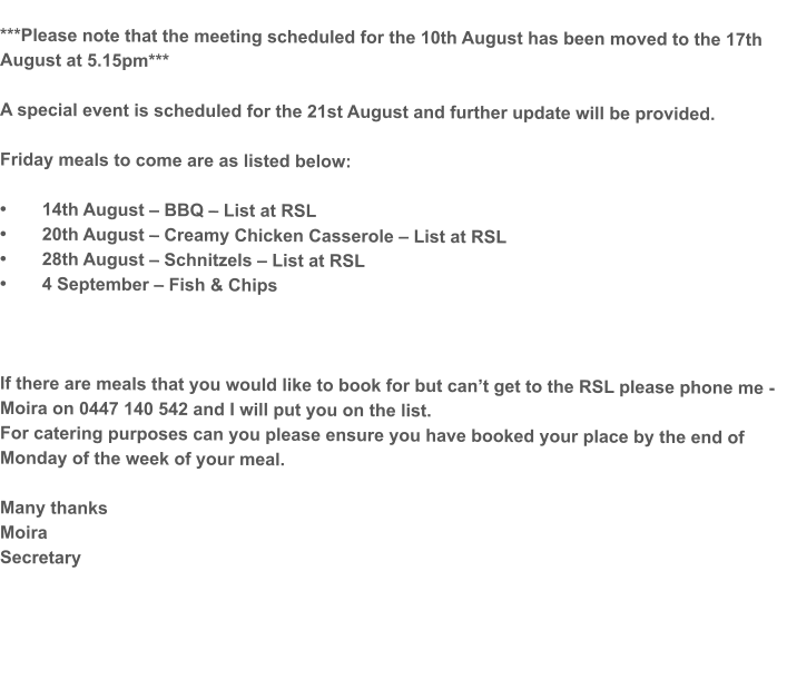 ***Please note that the meeting scheduled for the 10th August has been moved to the 17th August at 5.15pm***  A special event is scheduled for the 21st August and further update will be provided.  Friday meals to come are as listed below:  •	14th August – BBQ – List at RSL •	20th August – Creamy Chicken Casserole – List at RSL •	28th August – Schnitzels – List at RSL •	4 September – Fish & Chips    If there are meals that you would like to book for but can’t get to the RSL please phone me - Moira on 0447 140 542 and I will put you on the list. For catering purposes can you please ensure you have booked your place by the end of Monday of the week of your meal.  Many thanks Moira Secretary